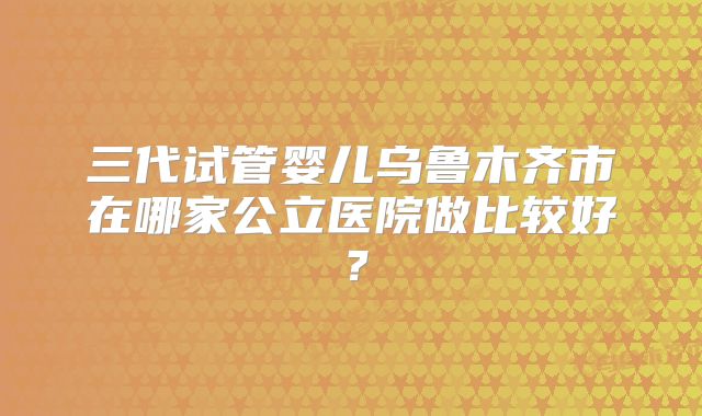 三代试管婴儿乌鲁木齐市在哪家公立医院做比较好?