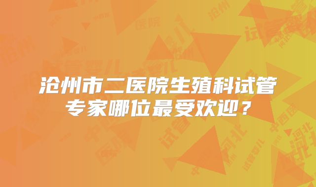 沧州市二医院生殖科试管专家哪位最受欢迎？