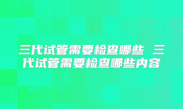 三代试管需要检查哪些 三代试管需要检查哪些内容
