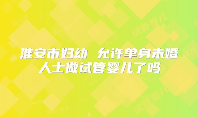 淮安市妇幼 允许单身未婚人士做试管婴儿了吗
