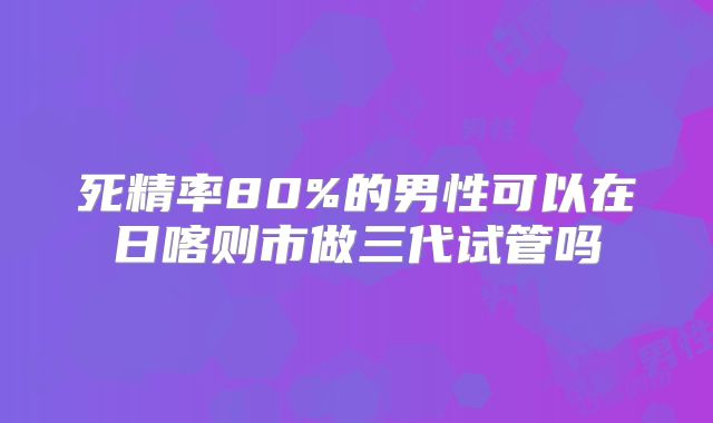 死精率80%的男性可以在日喀则市做三代试管吗