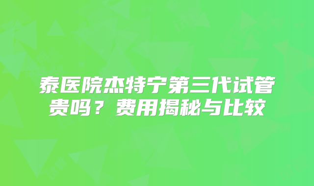 泰医院杰特宁第三代试管贵吗？费用揭秘与比较