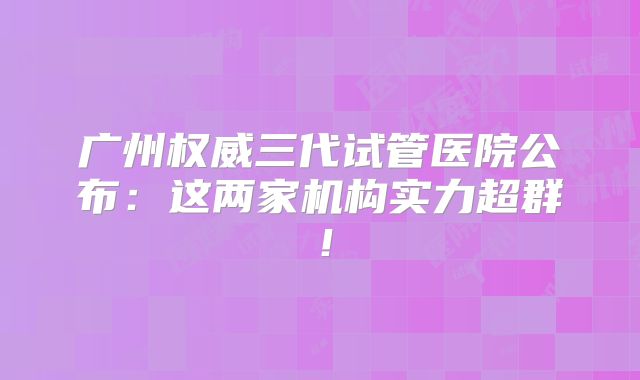 广州权威三代试管医院公布：这两家机构实力超群！