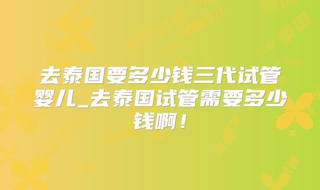 去泰国要多少钱三代试管婴儿_去泰国试管需要多少钱啊！