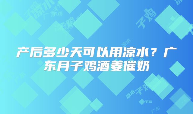 产后多少天可以用凉水?广东月子鸡酒姜催奶