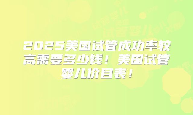 2025美国试管成功率较高需要多少钱！美国试管婴儿价目表！