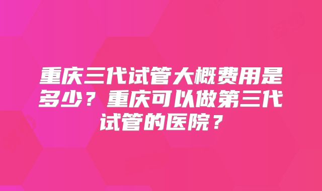 重庆三代试管大概费用是多少？重庆可以做第三代试管的医院？