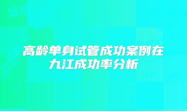 高龄单身试管成功案例在九江成功率分析