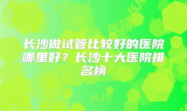 长沙做试管比较好的医院哪里好？长沙十大医院排名榜