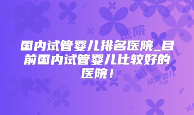 国内试管婴儿排名医院_目前国内试管婴儿比较好的医院！