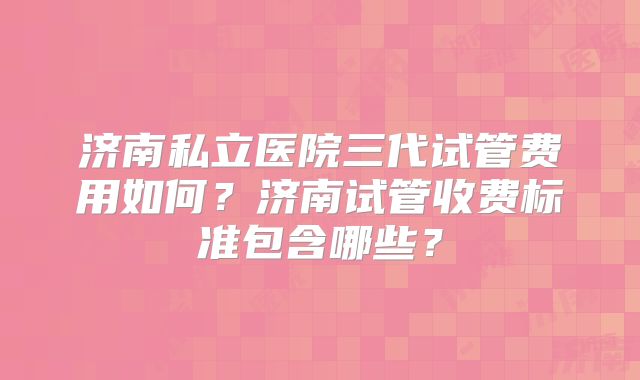 济南私立医院三代试管费用如何？济南试管收费标准包含哪些？