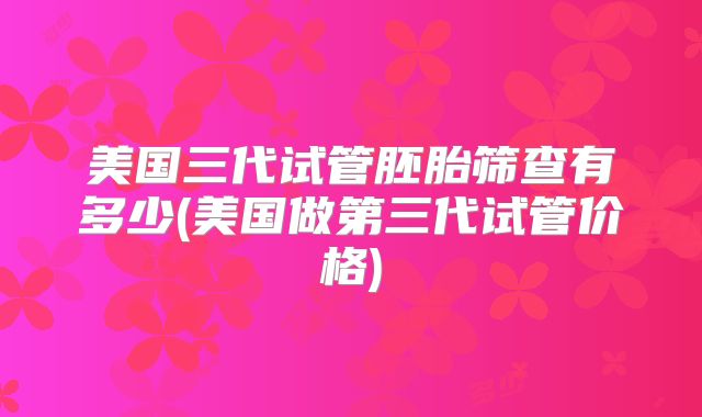 美国三代试管胚胎筛查有多少(美国做第三代试管价格)