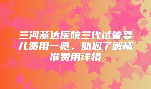 三河燕达医院三代试管婴儿费用一览，助您了解精准费用详情