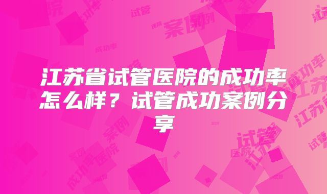 江苏省试管医院的成功率怎么样？试管成功案例分享