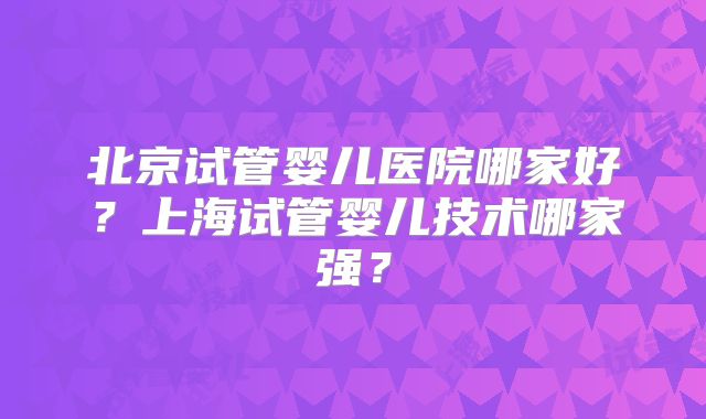 北京试管婴儿医院哪家好？上海试管婴儿技术哪家强？