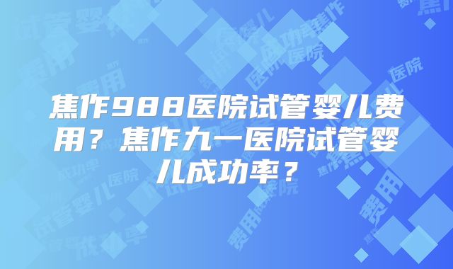 焦作988医院试管婴儿费用？焦作九一医院试管婴儿成功率？