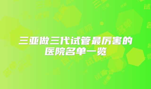 三亚做三代试管最厉害的医院名单一览