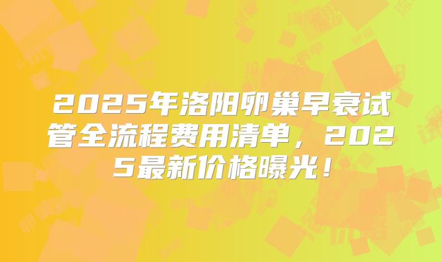 2025年洛阳卵巢早衰试管全流程费用清单，2025最新价格曝光！
