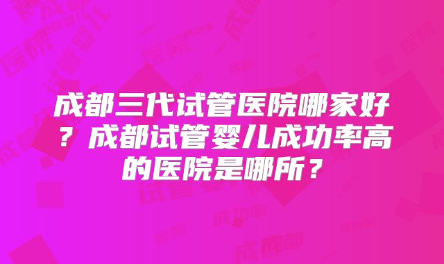 成都三代试管医院哪家好?成都试管婴儿成功率高的医院是哪所?