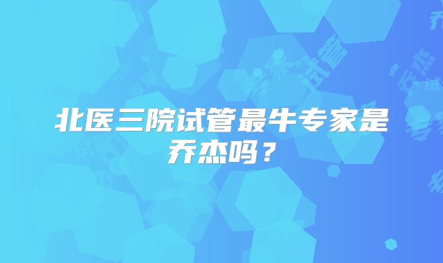 北医三院试管最牛专家是乔杰吗？
