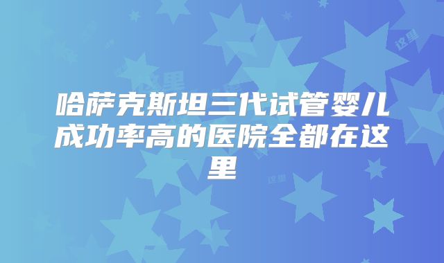 哈萨克斯坦三代试管婴儿成功率高的医院全都在这里