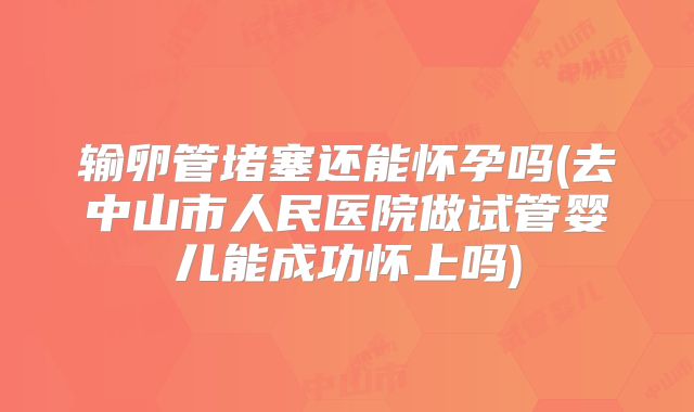 输卵管堵塞还能怀孕吗(去中山市人民医院做试管婴儿能成功怀上吗)