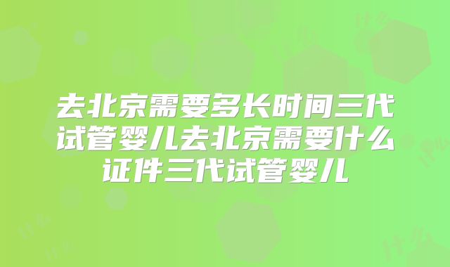 去北京需要多长时间三代试管婴儿去北京需要什么证件三代试管婴儿