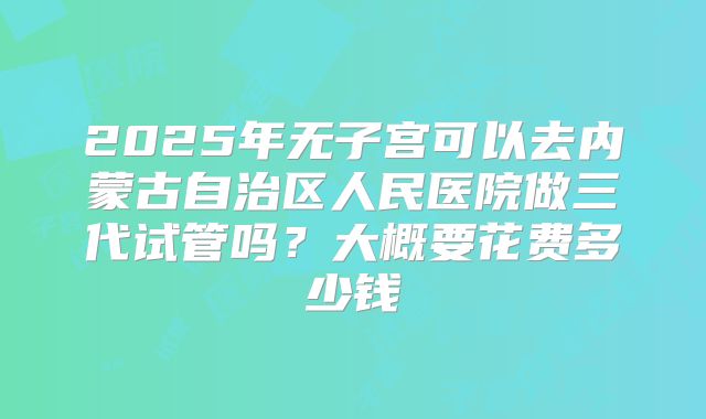 2025年无子宫可以去内蒙古自治区人民医院做三代试管吗?大概要花费多少钱