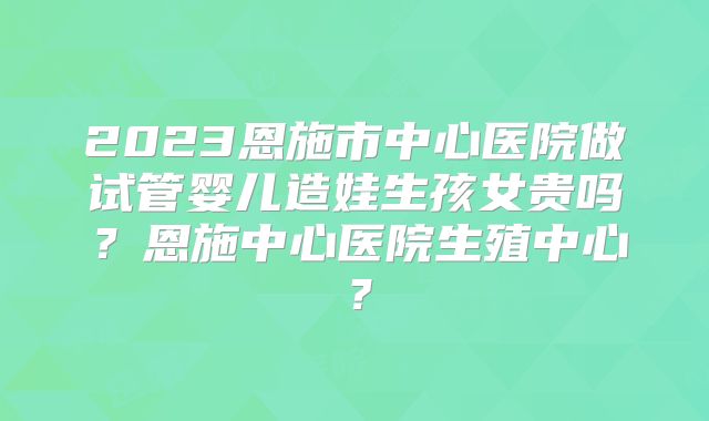 2023恩施市中心医院做试管婴儿造娃生孩女贵吗？恩施中心医院生殖中心？