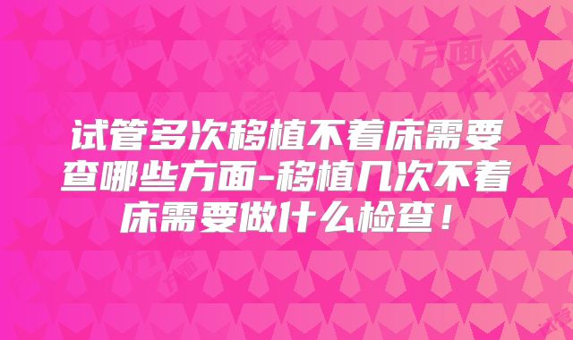 试管多次移植不着床需要查哪些方面-移植几次不着床需要做什么检查！