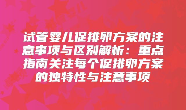 试管婴儿促排卵方案的注意事项与区别解析：重点指南关注每个促排卵方案的独特性与注意事项