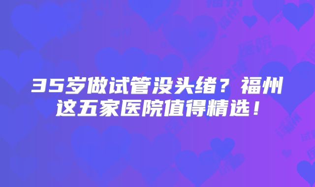 35岁做试管没头绪？福州这五家医院值得精选！