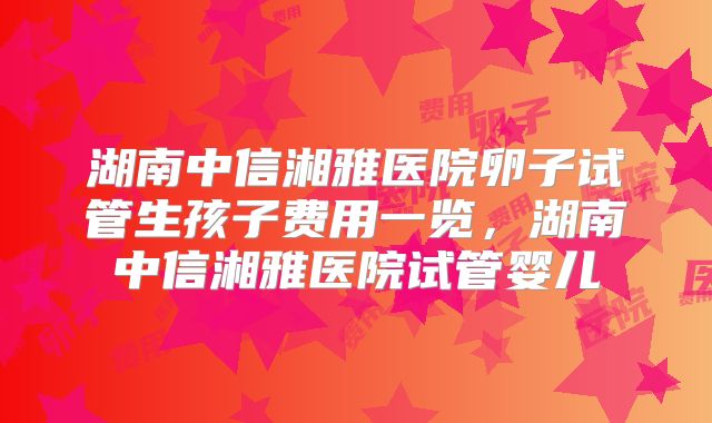 湖南中信湘雅医院卵子试管生孩子费用一览，湖南中信湘雅医院试管婴儿