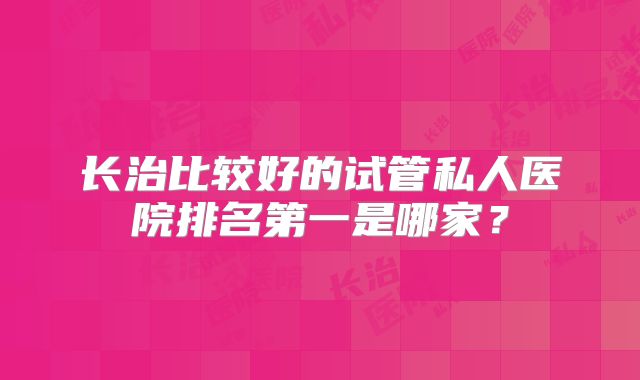 长治比较好的试管私人医院排名第一是哪家？