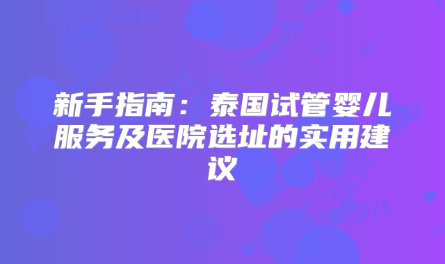 新手指南：泰国试管婴儿服务及医院选址的实用建议
