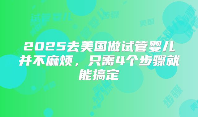 2025去美国做试管婴儿并不麻烦,只需4个步骤就能搞定