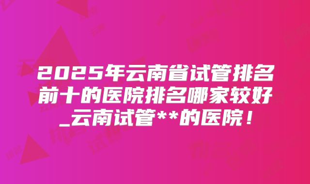 2025年云南省试管排名前十的医院排名哪家较好_云南试管**的医院！
