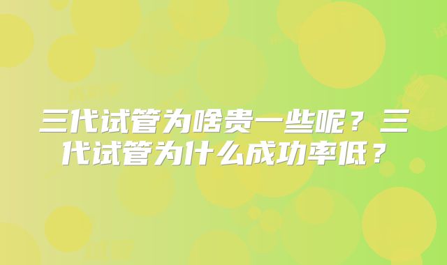 三代试管为啥贵一些呢?三代试管为什么成功率低?