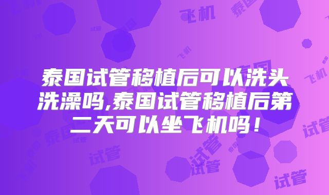 泰国试管移植后可以洗头洗澡吗,泰国试管移植后第二天可以坐飞机吗！