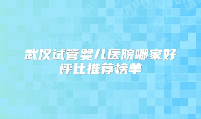 武汉试管婴儿医院哪家好评比推荐榜单