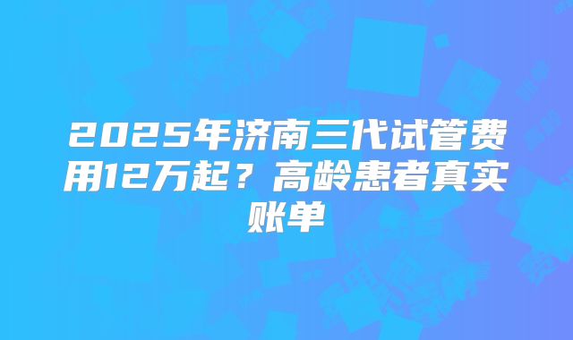 2025年济南三代试管费用12万起？高龄患者真实账单