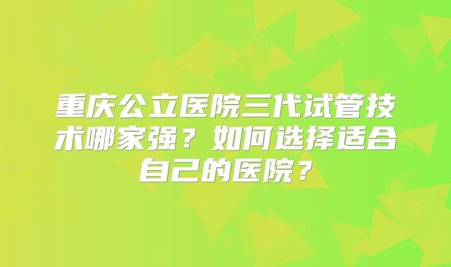 重庆公立医院三代试管技术哪家强？如何选择适合自己的医院？