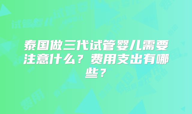 泰国做三代试管婴儿需要注意什么?费用支出有哪些?