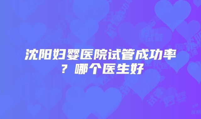沈阳妇婴医院试管成功率？哪个医生好