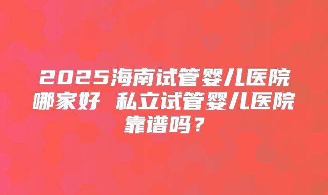2025海南试管婴儿医院哪家好 私立试管婴儿医院靠谱吗？