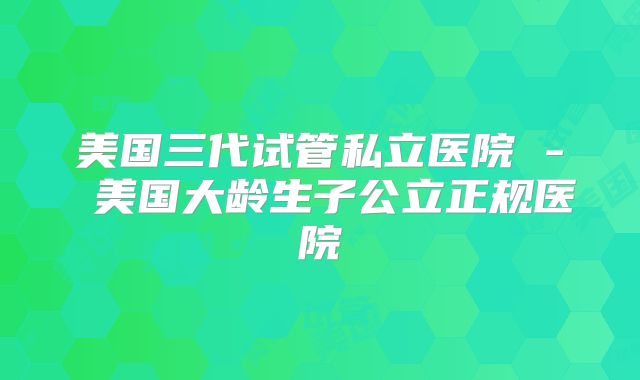 美国三代试管私立医院 - 美国大龄生子公立正规医院