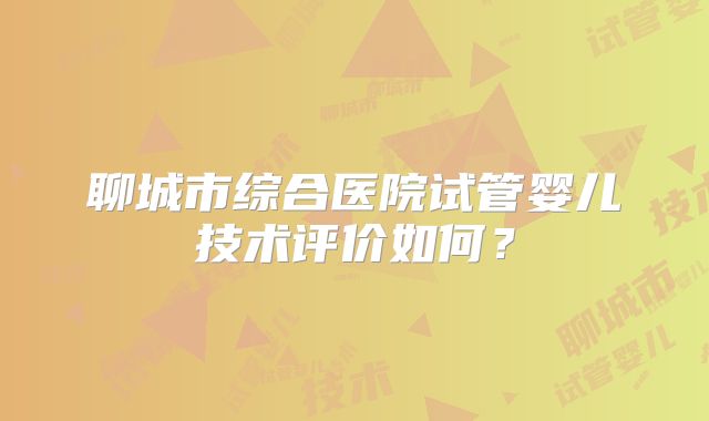 聊城市综合医院试管婴儿技术评价如何？