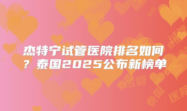 杰特宁试管医院排名如何？泰国2025公布新榜单