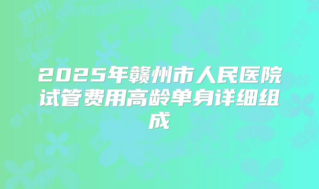 2025年赣州市人民医院试管费用高龄单身详细组成