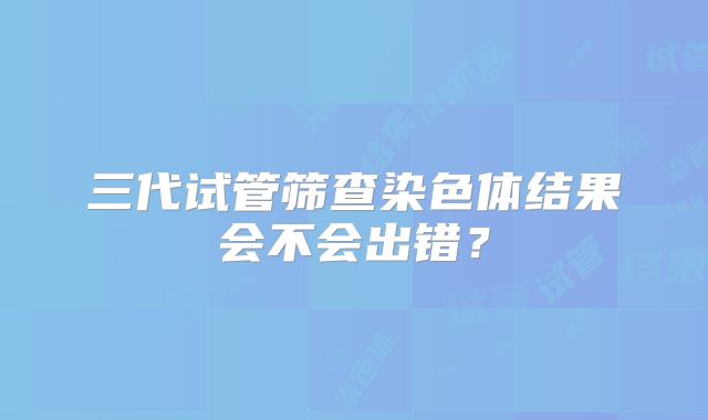 三代试管筛查染色体结果会不会出错？